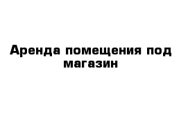 Аренда помещения под магазин